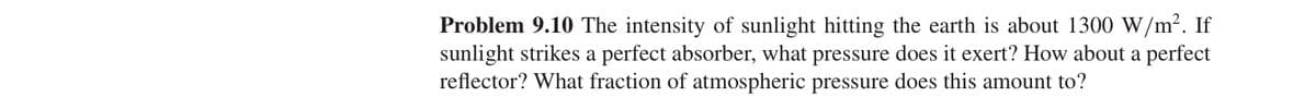 Problem 9.10 The intensity of sunlight hitting the earth is about 1300 W/m². If
sunlight strikes a perfect absorber, what pressure does it exert? How about a perfect
reflector? What fraction of atmospheric pressure does this amount to?