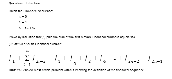 Question : Induction
Given the Fibonacci sequence:
f. = 0
f, = 1
fn = fr1 + fea
Prove by induction that f, plus the sum of the first n even Fibonacci numbers equals the
(2n minus one)-th Fibonacci number:.
f, + £ fzi-2
+ Σf.
f. + f + f, + f¸ +...+ ƒ m-2= 2n-1
1
i=1
Hint: You can do most of this problem without knowing the definition of the fibonacci sequence.
