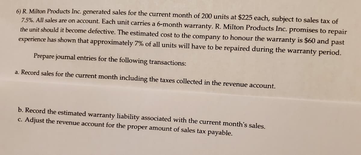 6) R. Milton Products Inc. generated sales for the current month of 200 units at $225 each, subject to sales tax of
7.5%. All sales are on account. Each unit carries a 6-month warranty. R. Milton Products Inc. promises to repair
the unit should it become defective. The estimated cost to the company to honour the warranty is $60 and past
experience has shown that approximately 7% of all units will have to be repaired during the warranty period.
Prepare journal entries for the following transactions:
a. Record sales for the current month including the taxes collected in the revenue account.
b. Record the estimated warranty liability associated with the current month's sales.
c. Adjust the revenue account for the proper amount of sales tax payable.
