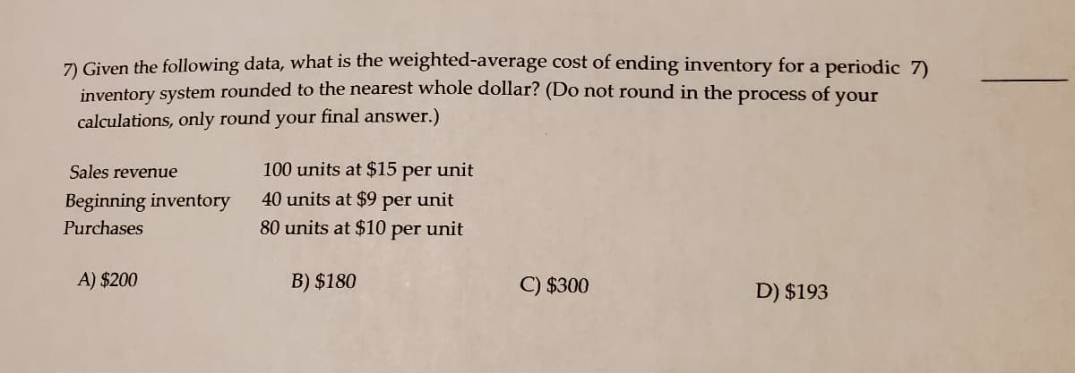 7) Given the following data, what is the weighted-average cost of ending inventory for a periodic 7)
inventory system rounded to the nearest whole dollar? (Do not round in the
calculations, only round your final answer.)
process of
your
Sales revenue
100 units at $15 per unit
Beginning inventory
40 units at $9
per
unit
Purchases
80 units at $10 per unit
A) $200
B) $180
C) $300
D) $193
