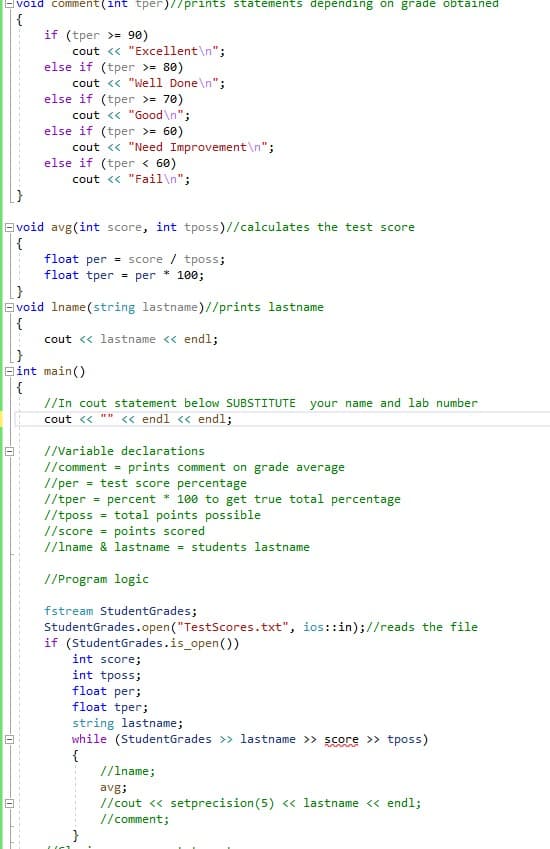 Evoid comment(int tper)//prints statements depending on grade obtained
if (tper >= 90)
cout <« "Excellent\n";
else if (tper >= 80)
cout << "Well Done\n";
else if (tper >= 70)
cout <« "Good\n";
else if (tper >= 60)
cout <« "Need Improvement\n";
else if (tper < 60)
cout << "Fail\n";
Evoid avg(int score, int tposs)//calculates the test score
{
float per = score / tposs;
float tper = per
100;
E void Iname (string lastname)//prints lastname
{
cout « lastname « endl;
Bint main()
//In cout statement below SUBSTITUTE your name and lab number
cout <« "" <« endl << endl;
//Variable declarations
//comment - prints comment on grade average
//per = test score percentage
//tper = percent * 100 to get true total percentage
//tposs = total points possible
//score = points scored
//lname & lastname = students lastname
//Program logic
fstream StudentGrades;
StudentGrades.open("TestScores.txt", ios::in);//reads the file
if (StudentGrades.is_open())
int score;
int tposs;
float per;
float tper;
string lastname;
while (StudentGrades >> lastname >> score >> tposs)
{
//Iname;
avg;
//cout <« setprecision(5) « lastname << endl;
// comment;
}
