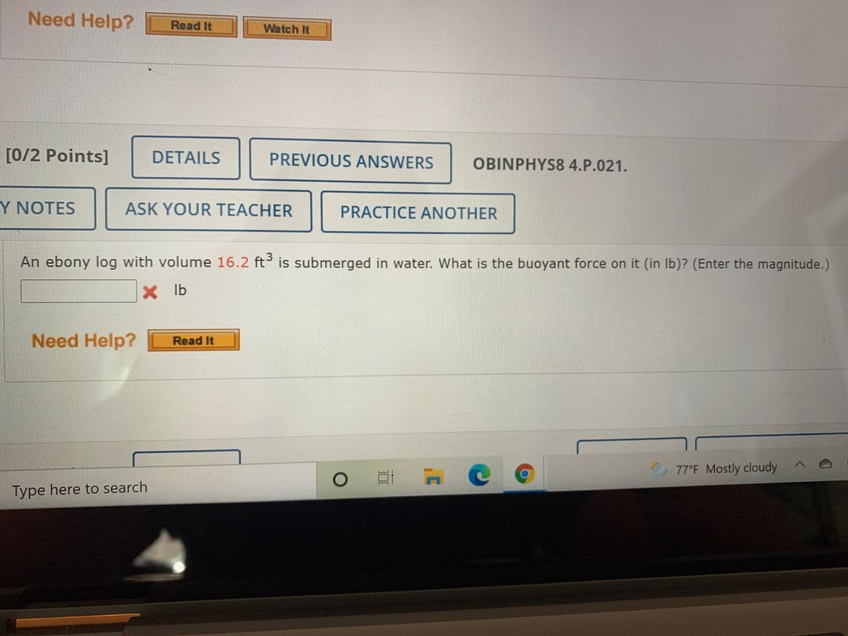 Need Help? Read It
Watch It
[0/2 Points]
DETAILS
PREVIOUS ANSWERS
OBINPHYS8 4.P.021.
Y NOTES
ASK YOUR TEACHER
PRACTICE ANOTHER
An ebony log with volume 16.2 ft is submerged in water. What is the buoyant force on it (in Ib)? (Enter the magnitude.)
X b
Need Help?
Read It
77°F Mostly cloudy
Type here to search
