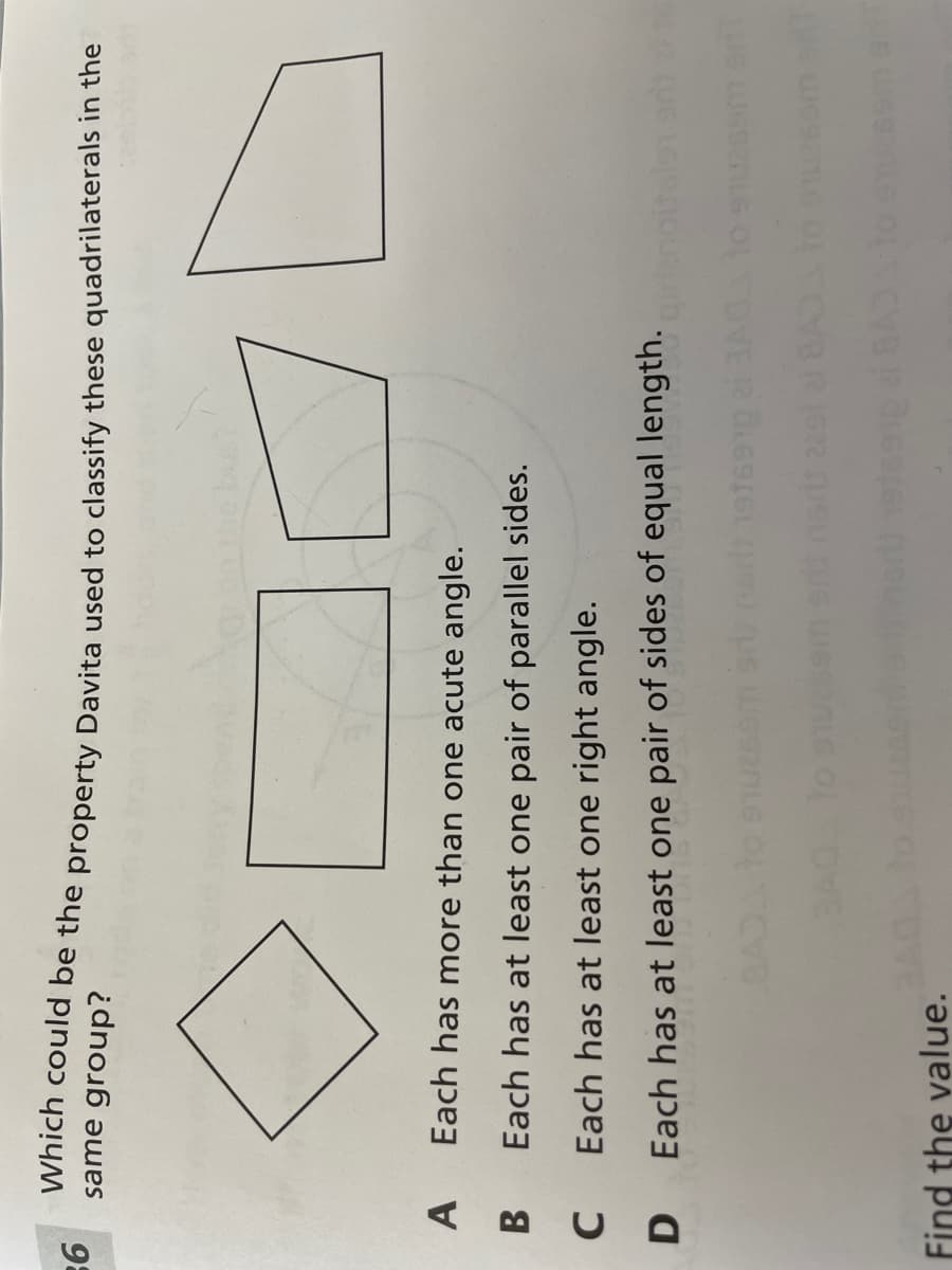 Which could be the property Davita used to classify these quadrilaterals in the
98
same group?
A.
Each has more than one acute angle.
B
Each has at least one pair of parallel sides.
Each has at least one right angle.
Each has at least one pair of sides of equal length.
Find the value.
