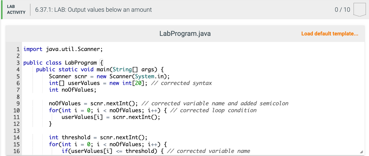 LAB
ACTIVITY
1 import java.util.Scanner;
68 69 SF ENH
2
6.37.1: LAB: Output values below an amount
3 public class LabProgram {
4
7
9
10
11
12
13
14
15
16
public static void main(String[] args) {
Scanner scnr = new Scanner(System.in);
int[] userValues = new int [20]; // corrected syntax
int no0fValues;
noOfValues scnr.nextInt(); // corrected variable name and added semicolon
for(int i 0; i < noOfValues; i++) { // corrected loop condition
userValues[i]
scnr.nextInt();
}
int threshold
for(int i
LabProgram.java
=
=
=
scnr.nextInt();
0; i<noOfValues; i++) {
if(userValues[i] <= threshold) { // corrected variable name
0/10
Load default template...