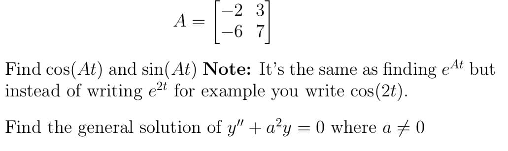 A
=
-2 3
Find cos(At) and sin(At) Note: It's the same as finding et but
instead of writing e2t for example you write cos(2t).
Find the general solution of y" + a²y
=
0 where a 0