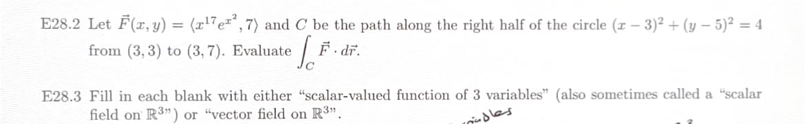 E28.2 Let F(x, y) = (x¹7e²,7) and C be the path along the right half of the circle (x − 3)² + (y – 5)² = 4
from (3, 3) to (3,7). Evaluate
[F. dr.
E28.3 Fill in each blank with either "scalar-valued function of 3 variables" (also sometimes called a "scalar
field on R3") or "vector field on R³".
rindles