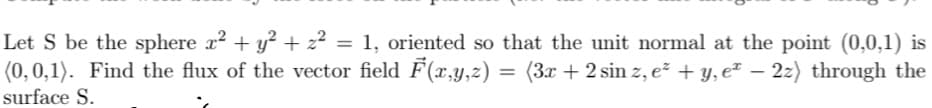 Let S be the sphere x² + y² + z² = 1, oriented so that the unit normal at the point (0,0,1) is
(0,0,1). Find the flux of the vector field F(x,y,z) = (3x + 2 sin z, e² + y, eª − 2z) through the
surface S.