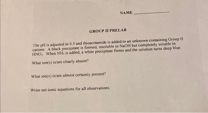 GROUP II PRELAB
NAME
The pH is adjusted to 0.5 and thioacetamide is added to an unknown containing Group II
cations. A black precipitate is formed, insoluble in NaOH but completely soluble in
HNO, When NH, is added, a white precipitate forms and the solution turns deep blue.
What ion(s) is/are clearly absent?
What ion(s) is/are almost certainly present?
Write net ionic equations for all observations.