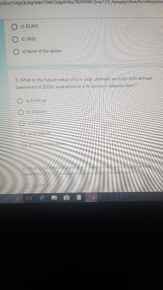 s/d/e/1FAlpQLSfgr9AkfTTNtEDdijdlH8qi7BUKNWLBInw/rS 4ywgwjmAsw/formRespons
O ) $3,802
d) $852.
e) None of the above:
5. What is the future value of a b year ordinary annuity with annual
payments of $200, evaluated at a 15 per
O a) $ 670 44
O Di S 842.91
O as1.522 64
G) S1.348 48
6. What is the present value of a7-vearordjnaryennu
payments of $300. evaluated at a 10 percentinterestrate?
O a S 670 43
