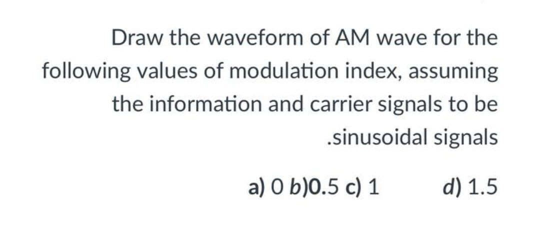 Draw the waveform of AM wave for the
following values of modulation index, assuming
the information and carrier signals to be
.sinusoidal signals
a) O b)0.5 c) 1
d) 1.5
