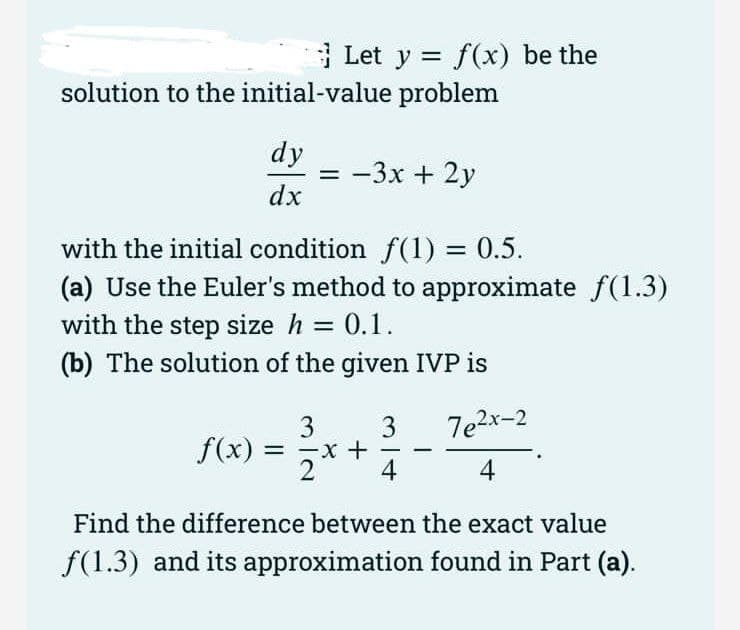 Let y = f(x) be the
solution to the initial-value problem
dy
= -3x + 2y
dx
with the initial condition f(1) = 0.5.
(a) Use the Euler's method to approximate f(1.3)
with the step size h = 0.1.
(b) The solution of the given IVP is
7e2x-2
3
f(x) =
3
2
-
4
4
Find the difference between the exact value
f(1.3) and its approximation found in Part (a).
