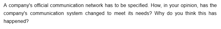 A company's official communication network has to be specified. How, in your opinion, has the
company's communication system changed to meet its needs? Why do you think this has
happened?