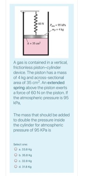 60 N
Pan 95 kPa
mp4 kg
35 cm?
A gas is contained in a vertical,
frictionless piston-cylinder
device. The piston has a mass
of 4 kg and across-sectional
area of 35 cm2. An extended
spring above the piston exerts
a force of 60 N on the piston. If
the atmospheric pressure is 95
kPa,
The mass that should be added
to double the pressure inside
the cylinder for atmospheric
pressure of 95 KPa is
Select one:
O a. 33.8 Kg
b. 35.8 Kg
O c. 32.8 Kg
O d. 31.8 Kg
www
