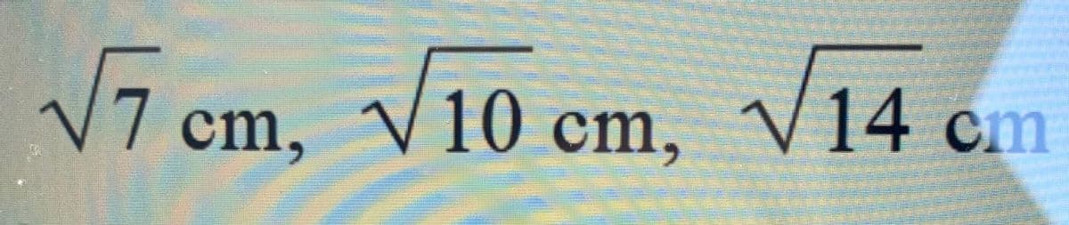 5
√7 cm, √10 cm, √√14 cm