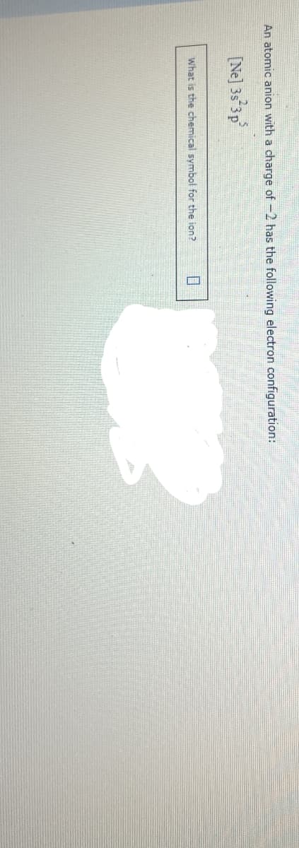 An atomic anion with a charge of -2 has the following electron configuration:
[Ne] 3s 3p³
What is the chemical symbol for the ion? 0