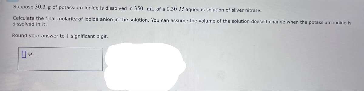 Suppose 30.3 g of potassium iodide is dissolved in 350. mL of a 0.30 M aqueous solution of silver nitrate.
Calculate the final molarity of iodide anion in the solution. You can assume the volume of the solution doesn't change when the potassium iodide is
dissolved in it.
Round your answer to 1 significant digit.
OM