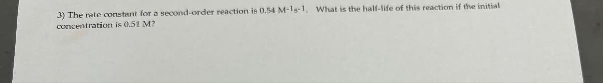 3) The rate constant for a second-order reaction is 0.54 M-1g-1. What is the half-life of this reaction if the initial
concentration is 0.51 M?