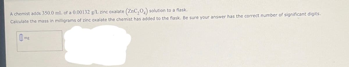 A chemist adds 350.0 mL of a 0.00132 g/L zinc oxalate (ZnC₂O4) solution to a flask.
Calculate the mass in milligrams of zinc oxalate the chemist has added to the flask. Be sure your answer has the correct number of significant digits.
mg