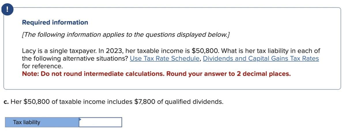 Required information
[The following information applies to the questions displayed below.]
Lacy is a single taxpayer. In 2023, her taxable income is $50,800. What is her tax liability in each of
the following alternative situations? Use Tax Rate Schedule, Dividends and Capital Gains Tax Rates
for reference.
Note: Do not round intermediate calculations. Round your answer to 2 decimal places.
c. Her $50,800 of taxable income includes $7,800 of qualified dividends.
Tax liability