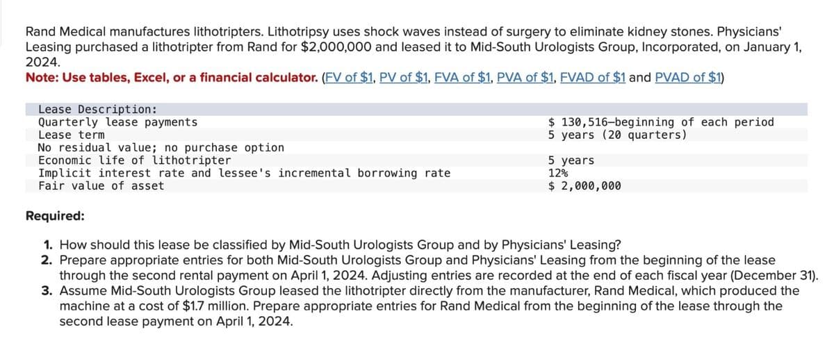 Rand Medical manufactures lithotripters. Lithotripsy uses shock waves instead of surgery to eliminate kidney stones. Physicians'
Leasing purchased a lithotripter from Rand for $2,000,000 and leased it to Mid-South Urologists Group, Incorporated, on January 1,
2024.
Note: Use tables, Excel, or a financial calculator. (FV of $1, PV of $1, FVA of $1, PVA of $1, FVAD of $1 and PVAD of $1)
Lease Description:
Quarterly lease payments
Lease term
No residual value; no purchase option
Economic life of lithotripter
Implicit interest rate and lessee's incremental borrowing rate
Fair value of asset
$
130,516-beginning of each period
5 years (20 quarters)
5 years
12%
$ 2,000,000
Required:
1. How should this lease be classified by Mid-South Urologists Group and by Physicians' Leasing?
2. Prepare appropriate entries for both Mid-South Urologists Group and Physicians' Leasing from the beginning of the lease
through the second rental payment on April 1, 2024. Adjusting entries are recorded at the end of each fiscal year (December 31).
3. Assume Mid-South Urologists Group leased the lithotripter directly from the manufacturer, Rand Medical, which produced the
machine at a cost of $1.7 million. Prepare appropriate entries for Rand Medical from the beginning of the lease through the
second lease payment on April 1, 2024.