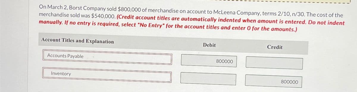 On March 2, Borst Company sold $800,000 of merchandise on account to McLeena Company, terms 2/10, n/30. The cost of the
merchandise sold was $540,000. (Credit account titles are automatically indented when amount is entered. Do not indent
manually. If no entry is required, select "No Entry" for the account titles and enter 0 for the amounts.)
Account Titles and Explanation
Accounts Payable
Inventory
Debit
800000
Credit
800000