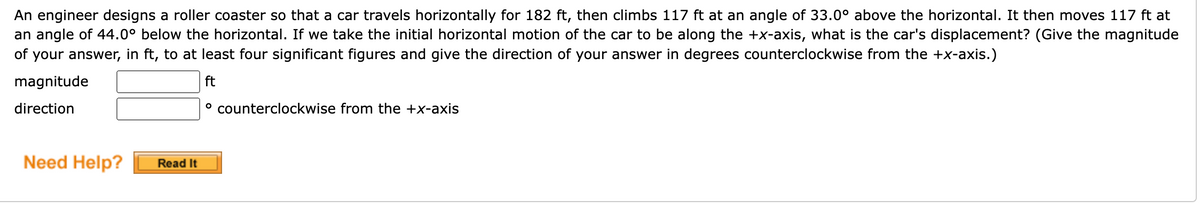 An engineer designs a roller coaster so that a car travels horizontally for 182 ft, then climbs 117 ft at an angle of 33.0° above the horizontal. It then moves 117 ft at
an angle of 44.0° below the horizontal. If we take the initial horizontal motion of the car to be along the +x-axis, what is the car's displacement? (Give the magnitude
of your answer, in ft, to at least four significant figures and give the direction of your answer in degrees counterclockwise from the +x-axis.)
magnitude
ft
direction
° counterclockwise from the +x-axis
Need Help?
Read It