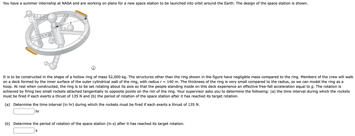 You have a summer internship at NASA and are working on plans for a new space station to be launched into orbit around the Earth. The design of the space station is shown.
i
It is to be constructed in the shape of a hollow ring of mass 52,000 kg. The structures other than the ring shown in the figure have negligible mass compared to the ring. Members of the crew will walk
on a deck formed by the inner surface of the outer cylindrical wall of the ring, with radius r = 140 m. The thickness of the ring is very small compared to the radius, so we can model the ring as a
hoop. At rest when constructed, the ring is to be set rotating about its axis so that the people standing inside on this deck experience an effective free-fall acceleration equal to g. The rotation is
achieved by firing two small rockets attached tangentially to opposite points on the rim of the ring. Your supervisor asks you to determine the following: (a) the time interval during which the rockets
must be fired if each exerts a thrust of 135 N and (b) the period of rotation of the space station after it has reached its target rotation.
(a) Determine the time interval (in hr) during which the rockets must be fired if each exerts a thrust of 135 N.
hr
(b) Determine the period of rotation of the space station (in s) after it has reached its target rotation.
S