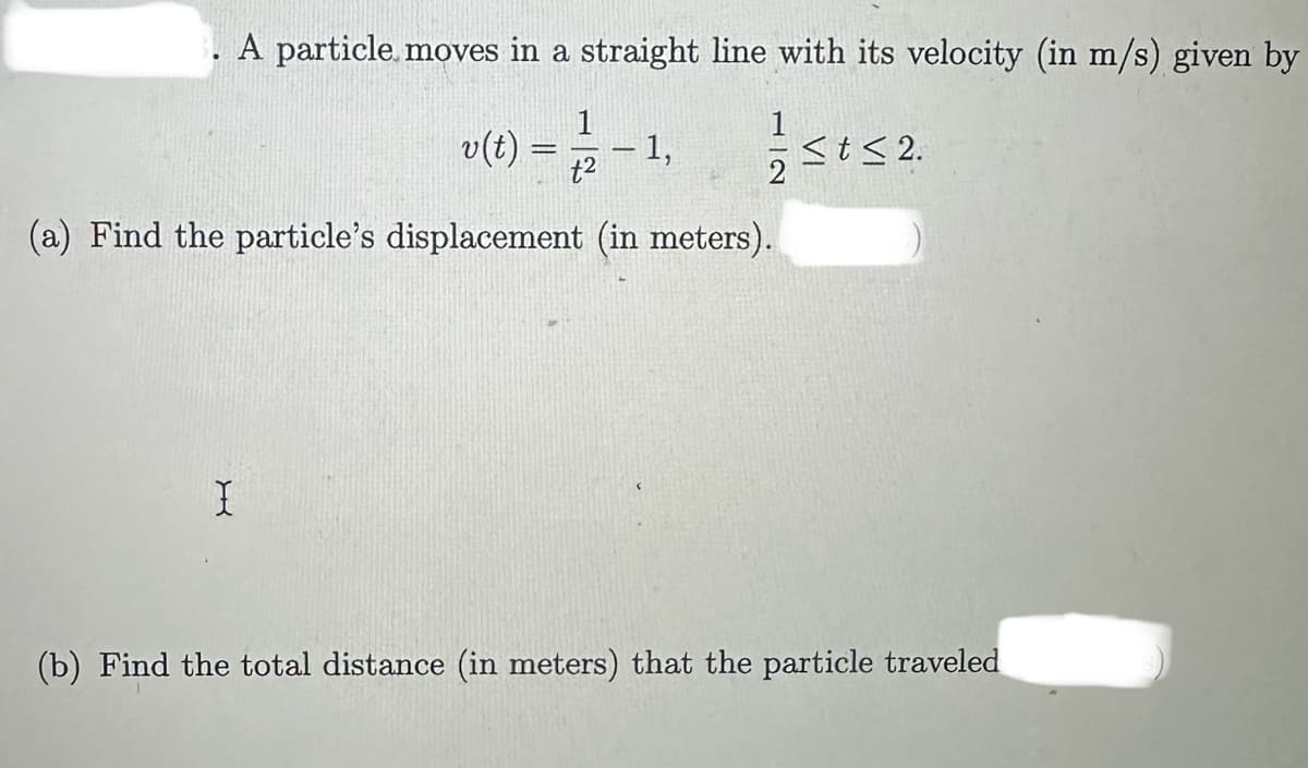 A particle moves in a straight line with its velocity (in m/s) given by
1
v(t) = 2/2 - 1,
t2
(a) Find the particle's displacement (in meters).
X
≤t≤ 2.
(b) Find the total distance (in meters) that the particle traveled