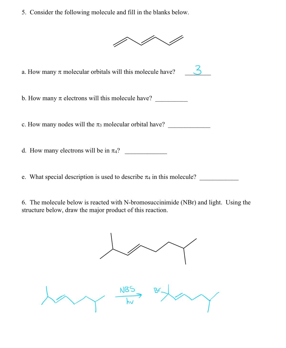 5. Consider the following molecule and fill in the blanks below.
a. How many molecular orbitals will this molecule have?
b. How many л electrons will this molecule have?
c. How many nodes will the л3 molecular orbital have?
d. How many electrons will be in л4?
3
e. What special description is used to describe л4 in this molecule?
6. The molecule below is reacted with N-bromosuccinimide (NBr) and light. Using the
structure below, draw the major product of this reaction.
NBS
hv
xay