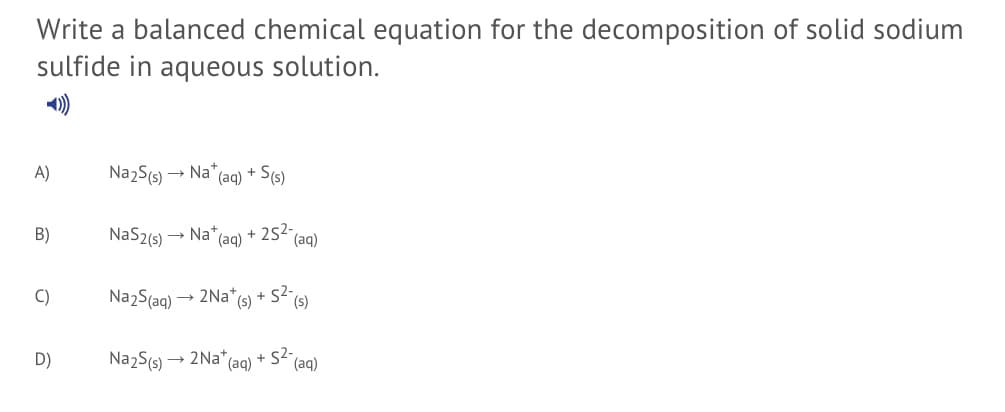 Write a balanced chemical equation for the decomposition of solid sodium
sulfide in aqueous solution.
A)
Na2S(s) → Na*
(aq)
+ S(s)
B)
NaS2(s) → Na*(aq)
+ 252-
(aq)
C)
Na2S(ag) → 2Na*(s) + S2-
(s)
D)
Na2S(s) → 2Na* (ag) + S2-
(aq)
