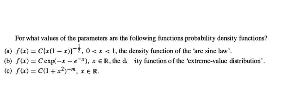 For what values of the parameters are the following functions probability density functions?
(a) f(x) = C{x(1 − x)}¯½, 0 < x < 1, the density function of the 'arc sine law'.
-
(b) f(x) = Cexp(-x-e-*), xe R, the deity function of the 'extreme-value distribution'.
(c) f(x) = C(1+x²)-m, x € R.