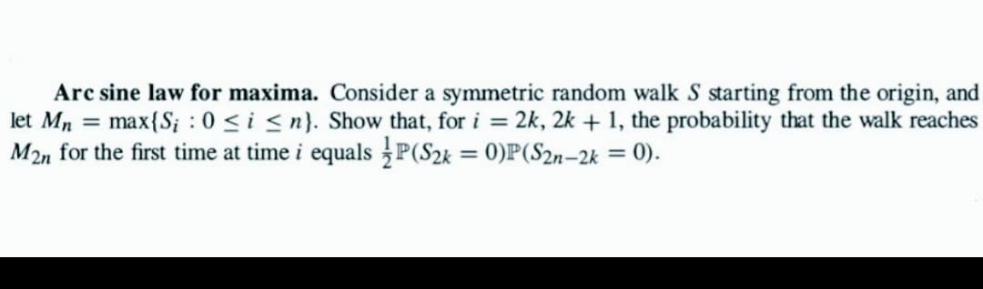 Arc sine law for maxima. Consider a symmetric random walk S starting from the origin, and
let Mn = max{S; : 0 ≤ i ≤n}. Show that, for i = 2k, 2k + 1, the probability that the walk reaches
M2n for the first time at time i equals P(S2k = 0)P(S2n-2k = 0).