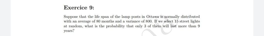 Exercice 9:
Suppose that the life span of the lamp posts in Ottawa is normally distributed
with an average of 80 months and a variance of 800. If we select 15 street lights
at random, what is the probability that only 3 of them will last more than 9
years?
