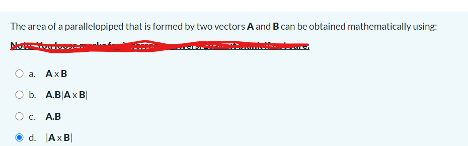 The area of a parallelopiped that is formed by two vectors A and B can be obtained mathematically using:
Note You loos
а. АхВ
O b. A.B|A x B|
Oc.
A.B
d. Ax B|
