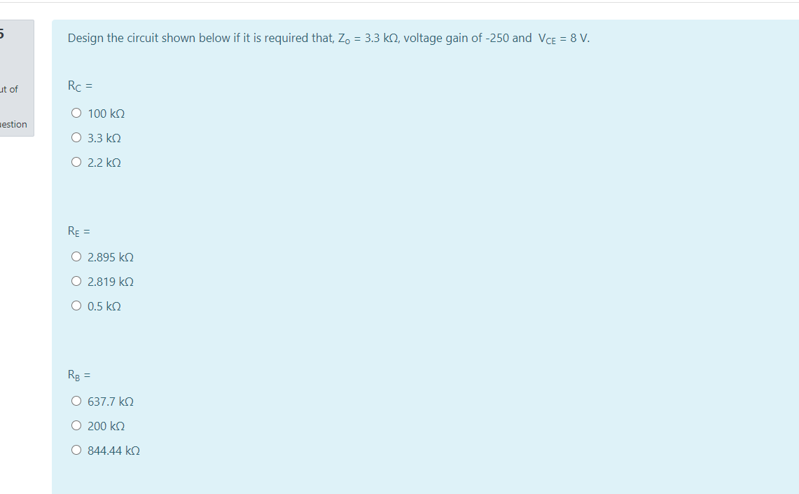 Design the circuit shown below if it is required that, Zo = 3.3 ko, voltage gain of -250 and VCE = 8 V.
ut of
Rc =
O 100 kn
estion
O 3.3 ko
O 2.2 k2
RE =
O 2.895 ko
O 2.819 k2
O 0.5 kO
Rg =
O 637.7 kQ
O 200 kO
O 844.44 k2
