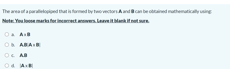 The area of a parallelopiped that is formed by two vectors A and B can be obtained mathematically using:
Note: You loose marks for incorrect answers. Leave it blank if not sure.
Оа. АхВ
O b. A.B|Ax B|
О с.
А.В
O d. Ax B|
