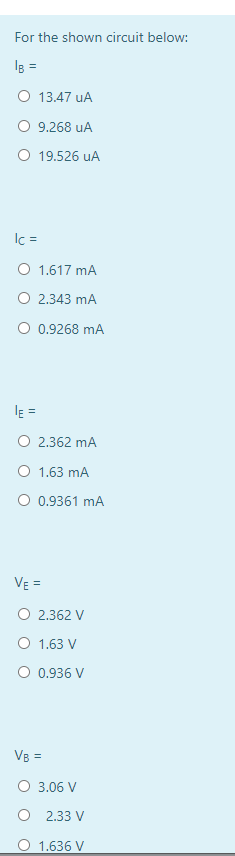 For the shown circuit below:
IB =
O 13.47 uA
9.268 uA
O 19.526 uA
Ic =
O 1.617 mA
O 2.343 mA
O 0.9268 mA
l =
O 2.362 mA
O 1.63 mA
O 0.9361 mA
VE =
O 2.362 V
O 1.63 V
O 0.936 V
VB =
O 3.06 V
O 2.33 V
O 1.636 V
