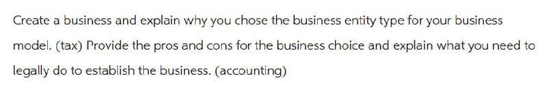 Create a business and explain why you chose the business entity type for your business
model. (tax) Provide the pros and cons for the business choice and explain what you need to
legally do to establish the business. (accounting)