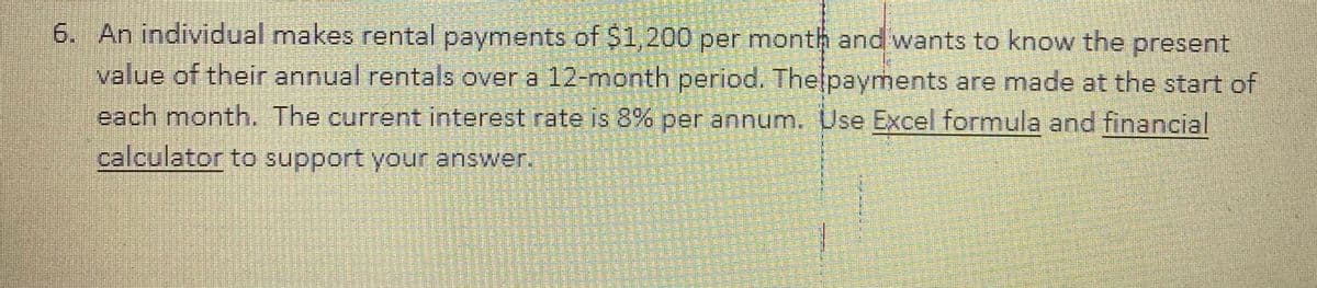 6. An individual makes rental payments of $1,200 per month and wants to know the present
value of their annual rentals over a 12-month period. Thelpayments are made at the start of
each month. The current interest rate is 8% per annum. Use Excel formula and financial
calculator to support your answer.
