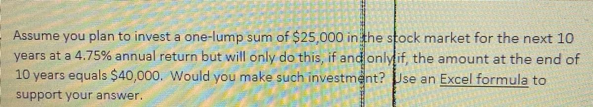 Assume you plan to invest a one-lump sum of $25,000 in the stock market for the next 10
years at a 4.75% annual return but will only do this, if and only it, the amount at the end of
10 years equals $40,000. Would you make such investment? Use an Excel formula to
support your answer.
