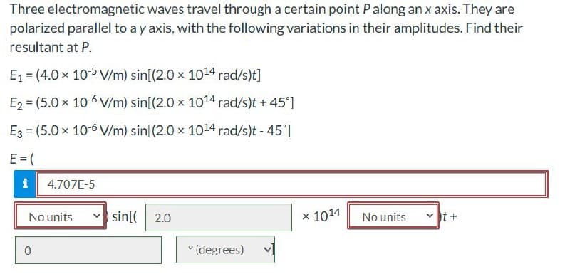 Three electromagnetic waves travel through a certain point P along an x axis. They are
polarized parallel to a y axis, with the following variations in their amplitudes. Find their
resultant at P.
E1 (4.0 × 10-5 V/m) sin[(2.0 × 1014 rad/s)t]
E2 (5.0 × 10-6 V/m) sin[(2.0 x 1014 rad/s)t +45°]
E3 (5.0 × 10-6 V/m) sin[(2.0 × 1014 rad/s)t - 45°]
E = (
i 4.707E-5
0
No units
sin[(
2.0
× 1014
No units
t+
(degrees)