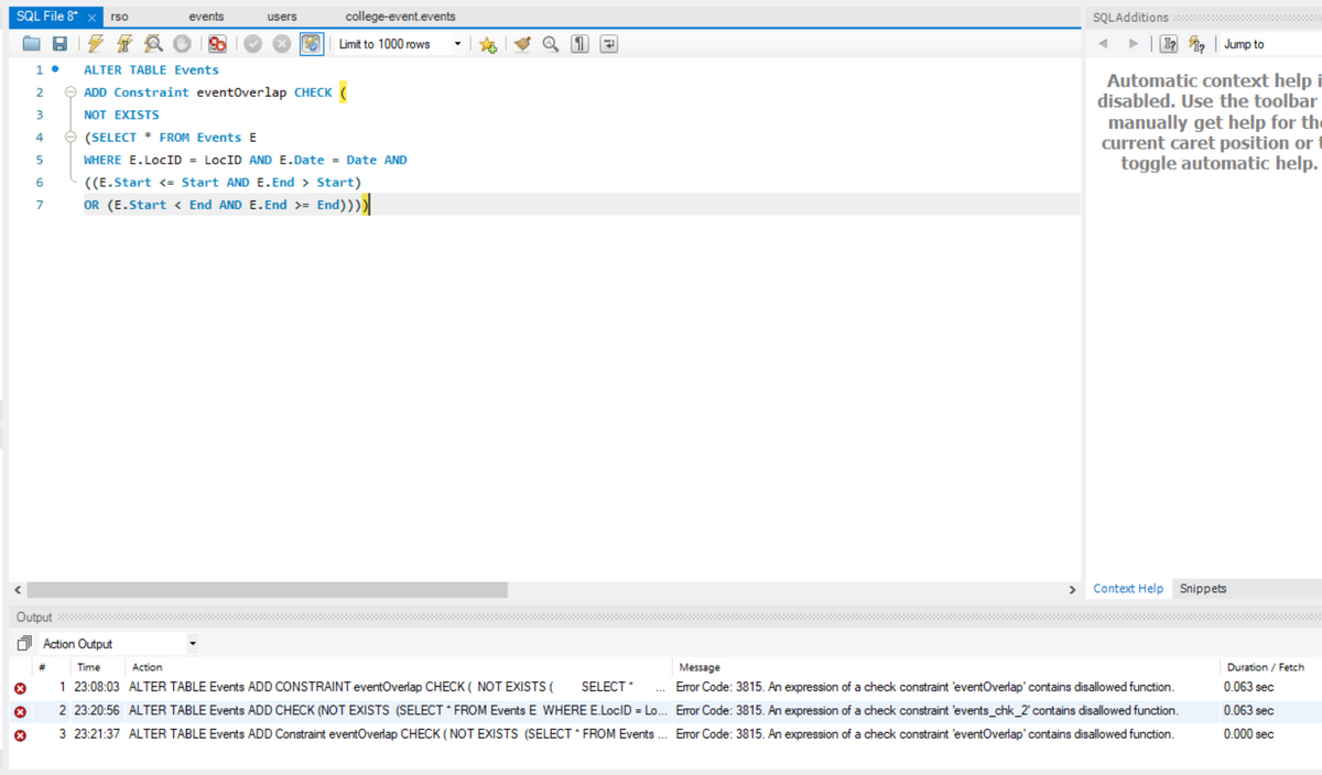 SQL File 8* xrso
X
X
x
BZTA
1. ALTER TABLE Events
2
3
4
5
6
7
events
#
3
users
15
college-event.events
Limit to 1000 rows
ADD Constraint eventOverlap CHECK (
NOT EXISTS
(SELECT * FROM Events E
WHERE E.LOCID = LocID AND E.Date = Date AND
((E.Start <= Start AND E. End > Start)
OR (E.Start < End AND E.End >= End))))|
Output **************
0
Action Output
Time
Action
1 23:08:03 ALTER TABLE Events ADD CONSTRAINT eventOverlap CHECK ( NOT EXISTS ( SELECT * ...
2 23:20:56 ALTER TABLE Events ADD CHECK (NOT EXISTS (SELECT * FROM Events E WHERE E.LocID = Lo...
3 23:21:37 ALTER TABLE Events ADD Constraint eventOverlap CHECK (NOT EXISTS (SELECT FROM Events ...
191
SQLAdditions *****
► Ip
Jump to
Automatic context help i
disabled. Use the toolbar
manually get help for the
current caret position or
toggle automatic help.
> Context Help Snippets
Message
Error Code: 3815. An expression of a check constraint 'eventOverlap' contains disallowed function.
Error Code: 3815. An expression of a check constraint 'events_chk_2' contains disallowed function.
Error Code: 3815. An expression of a check constraint 'eventOverlap' contains disallowed function.
Duration / Fetch
0.063 sec
0.063 sec
0.000 sec