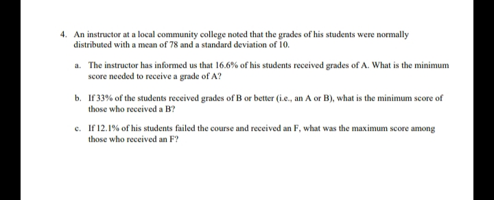 4. An instructor at a local community college noted that the grades of his students were normally
distributed with a mean of 78 and a standard deviation of 10.
a. The instructor has informed us that 16.6% of his students received grades of A. What is the minimum
score needed to receive a grade of A?
b. If 33% of the students received grades of B or better (i.e., an A or B), what is the minimum score of
those who received a B?
c. If 12.1% of his students failed the course and received an F, what was the maximum score among
those who received an F?
