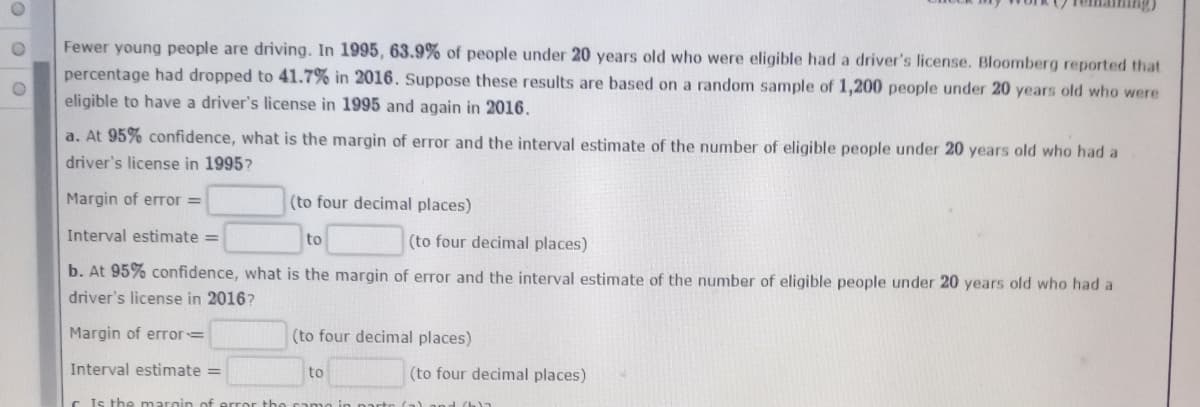 Fewer young people are driving. In 1995, 63.9% of people under 20 years old who were eligible had a driver's license. Bloomberg reported that
percentage had dropped to 41.7% in 2016. Suppose these results are based on a random sample of 1,200 people under 20 years old who were
eligible to have a driver's license in 1995 and again in 2016.
a. At 95% confidence, what is the margin of error and the interval estimate of the number of eligible people under 20 years old who had a
driver's license in 1995?
Margin of error =
(to four decimal places)
Interval estimate =
to
(to four decimal places)
b. At 95% confidence, what is the margin of error and the interval estimate of the number of eligible people under 20 years old who had a
driver's license in 2016?
Margin of error=
(to four decimal places)
Interval estimate =
to
(to four decimal places)
C Is the marnin of error the
