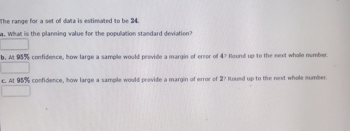 The range for a set of data is estimated to be 24.
a. What is the planning value for the population standard deviation?
b. At 95% confidence, how large a sample would provide a margin of error of 4? Round up to the next whole number.
C. At 95% confidence, how large a sample would provide a margin of error of 2? Round up to the next whole number.
