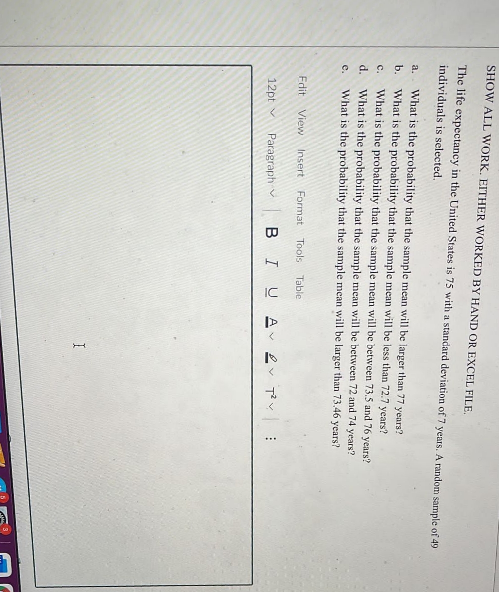 SHOW ALL WORK. EITHER WORKED BY HAND OR EXCEL FILE.
The life expectancy in the United States is 75 with a standard deviation of 7 years. A random sample of 49
individuals is selected.
a.
What is the probability that the sample mean will be larger than 77 years?
b.
What is the probability that the sample mean will be less than 72.7 years?
с.
What is the probability that the sample mean will be between 73.5 and 76 years?
d.
What is the probability that the sample mean will be between 72 and 74 years?
e.
What is the probability that the sample mean will be larger than 73.46 years?
Edit
View
Insert
Format
Tools
Table
12pt v
Paragraph v
BIU
