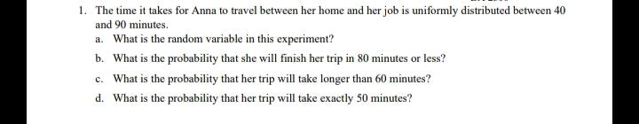 1. The time it takes for Anna to travel between her home and her job is uniformly distributed between 40
and 90 minutes.
a. What is the random variable in this experiment?
b. What is the probability that she will finish her trip in 80 minutes or less?
c. What is the probability that her trip will take longer than 60 minutes?
d. What is the probability that her trip will take exactly 50 minutes?
