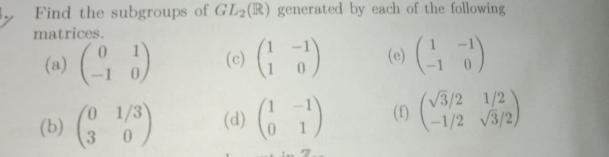 Find the subgroups of GL2(R) generated by each of the following
matrices.
(a) (G )
(이 (4)
0.
(c)
(e)
-1
0,
V3/2 1/2
(4) ( )
(b) )
0 1/3
(1) (1/2 V3/2,
(f)
0
