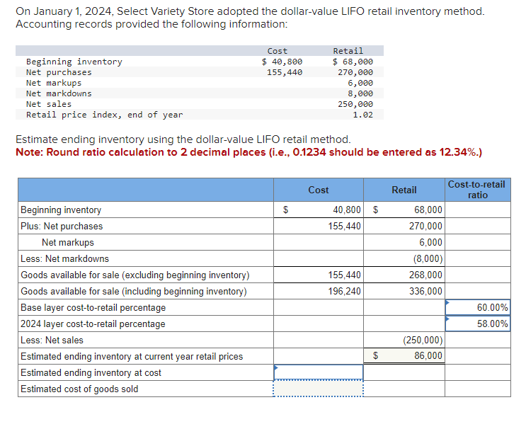 On January 1, 2024, Select Variety Store adopted the dollar-value LIFO retail inventory method.
Accounting records provided the following information:
Beginning inventory
Net purchases
Net markups
Net markdowns
Net sales
Retail price index, end of year
Beginning inventory
Plus: Net purchases
Net markups
Less: Net markdowns
Goods available for sale (excluding beginning inventory)
Goods available for sale (including beginning inventory)
Base layer cost-to-retail percentage
2024 layer cost-to-retail percentage
Less: Net sales
Cost
$ 40,800
155,440
Estimate ending inventory using the dollar-value LIFO retail method.
Note: Round ratio calculation to 2 decimal places (i.e., 0.1234 should be entered as 12.34%.)
Estimated ending inventory at current year retail prices
Estimated ending inventory at cost
Estimated cost of goods sold
$
Retail
$ 68,000
270,000
6,000
8,000
250,000
1.02
Cost
40,800 $
155,440
155,440
196,240
$
Retail
68,000
270,000
6,000
(8,000)
268,000
336,000
(250,000)
86,000
Cost-to-retail
ratio
60.00%
58.00%