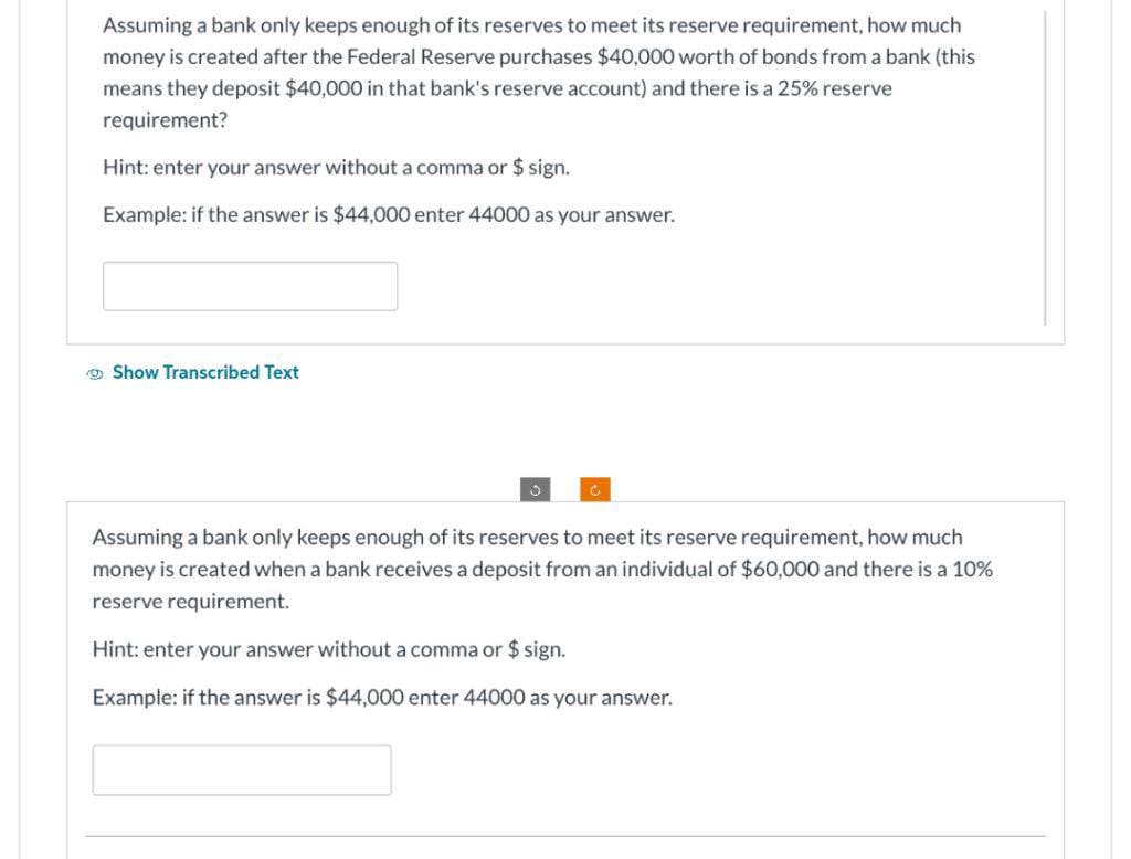 Assuming a bank only keeps enough of its reserves to meet its reserve requirement, how much
money is created after the Federal Reserve purchases $40,000 worth of bonds from a bank (this
means they deposit $40,000 in that bank's reserve account) and there is a 25% reserve
requirement?
Hint: enter your answer without a comma or $ sign.
Example: if the answer is $44,000 enter 44000 as your answer.
Show Transcribed Text
Assuming a bank only keeps enough of its reserves to meet its reserve requirement, how much
money is created when a bank receives a deposit from an individual of $60,000 and there is a 10%
reserve requirement.
Hint: enter your answer without a comma or $ sign.
Example: if the answer is $44,000 enter 44000 as your answer.